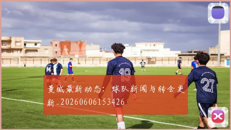 曼城最新动态:球队新闻与转会更新_20260606153426