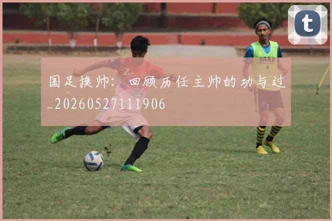 国足换帅：回顾历任主帅的功与过_20260527111906