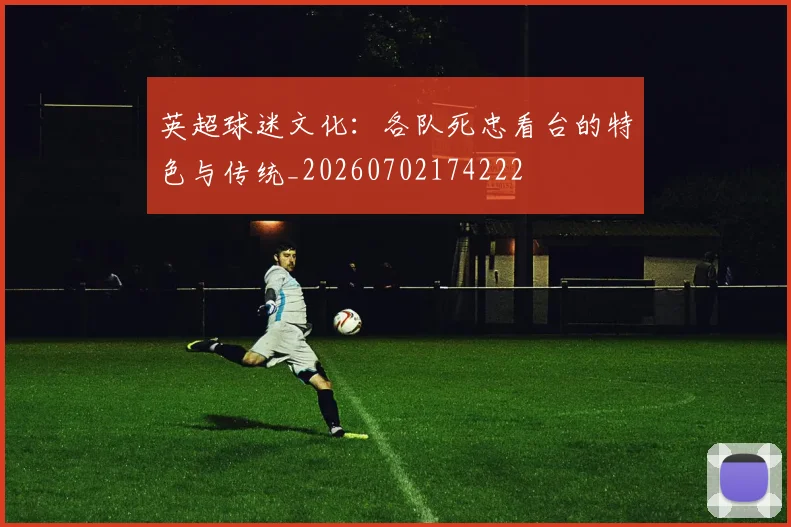 英超球迷文化：各队死忠看台的特色与传统_20260702174222